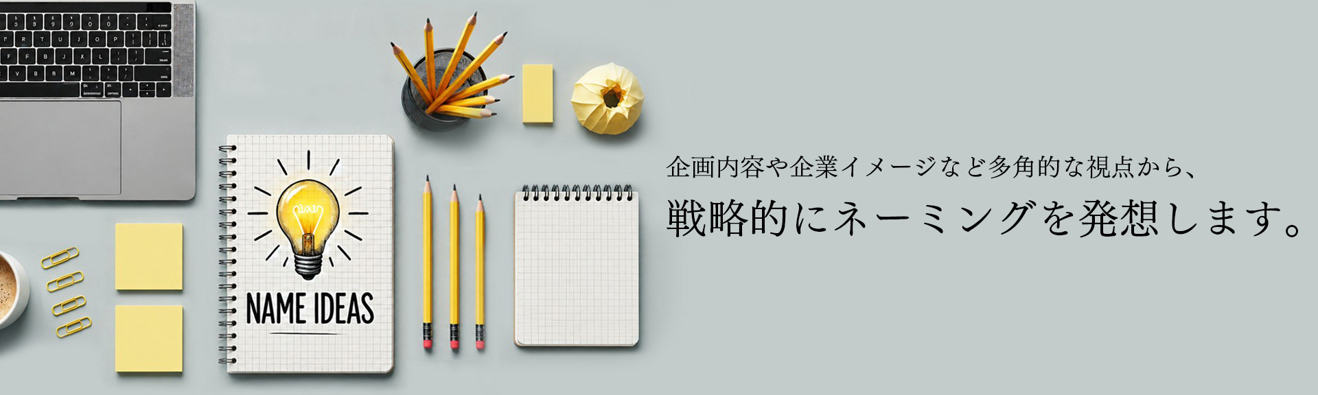 企画内容や企業イメージなど多角的な視点から、戦略的にネーミングを発想します。